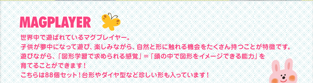 世界中で遊ばれているマグプレイヤー。子供が夢中になって遊び、楽しみながら、自然と形に触れる機会をたくさん持つことが特徴です。遊びながら「図形学習で求められる感覚」＝「頭の中で図形をイメージできる能力」を育てることができます！こちらは88個セット！台形やダイヤ型など珍しい形も入っています！